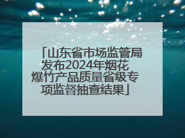 山东省市场监管局发布2024年烟花爆竹产品质量省级专项监督抽查结果