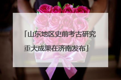 山东地区史前考古研究重大成果在济南发布