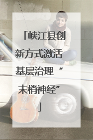 峡江县创新方式激活基层治理“末梢神经”
