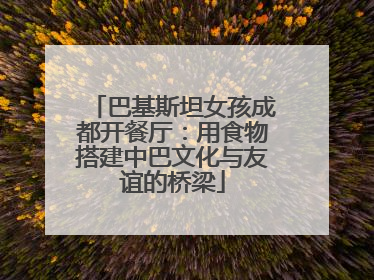 巴基斯坦女孩成都开餐厅：用食物搭建中巴文化与友谊的桥梁