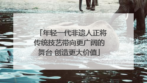 年轻一代非遗人正将传统技艺带向更广阔的舞台 创造更大价值