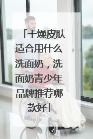 干燥皮肤适合用什么洗面奶，洗面奶青少年品牌推荐哪款好