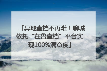 异地查档不再难！聊城依托“在鲁查档”平台实现100%满意度