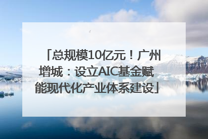 总规模10亿元！广州增城：设立AIC基金赋能现代化产业体系建设