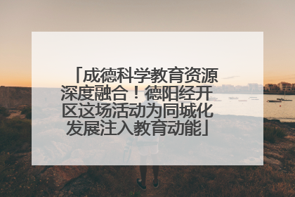 成德科学教育资源深度融合！德阳经开区这场活动为同城化发展注入教育动能