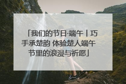 我们的节日·端午丨巧手承楚韵 体验楚人端午节里的浪漫与祈愿