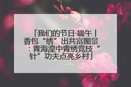 我们的节日·端午丨香包“绣”出共富图景：青海湟中青绣竞技“针”功夫点亮乡村