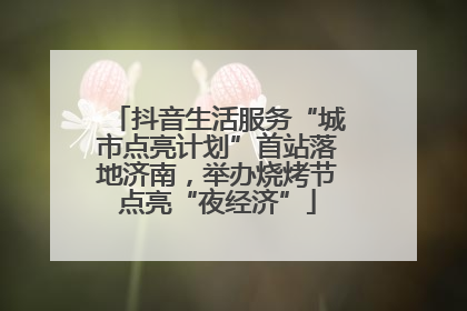 抖音生活服务“城市点亮计划”首站落地济南，举办烧烤节点亮“夜经济”
