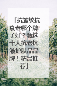 抗皱纹抗衰老哪个牌子好？甄选十大抗老抗皱护肤品品牌！精品推荐
