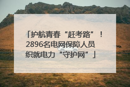 护航青春“赶考路”！2896名电网保障人员织就电力“守护网”