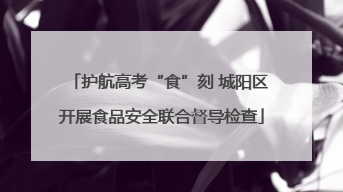 护航高考“食”刻 城阳区开展食品安全联合督导检查