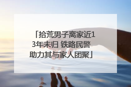 拾荒男子离家近13年未归 铁路民警助力其与家人团聚