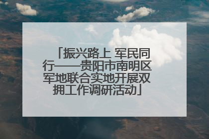振兴路上 军民同行——贵阳市南明区军地联合实地开展双拥工作调研活动