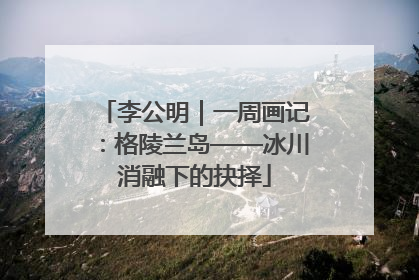 李公明｜一周画记：格陵兰岛——冰川消融下的抉择