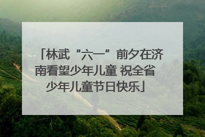 林武“六一”前夕在济南看望少年儿童 祝全省少年儿童节日快乐