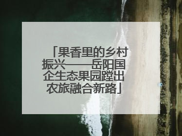 果香里的乡村振兴——岳阳国企生态果园蹚出农旅融合新路