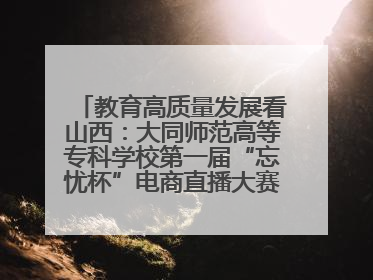 教育高质量发展看山西：大同师范高等专科学校第一届“忘忧杯”电商直播大赛圆满收官