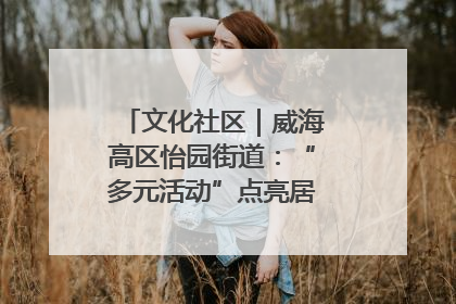 文化社区｜威海高区怡园街道：“多元活动”点亮居民“多彩生活”