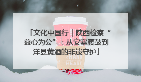 文化中国行｜陕西检察“益心为公”：从安塞腰鼓到洋县黄酒的非遗守护