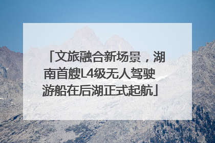 文旅融合新场景，湖南首艘L4级无人驾驶游船在后湖正式起航
