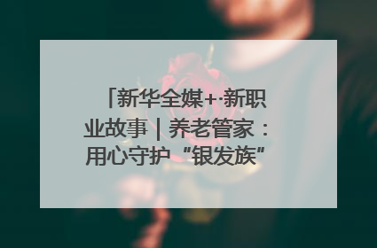 新华全媒+·新职业故事｜养老管家：用心守护“银发族”的幸福“夕阳红”