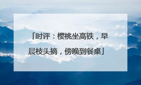时评：樱桃坐高铁，早晨枝头摘，傍晚到餐桌