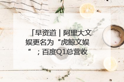 早资道｜阿里大文娱更名为“虎鲸文娱”；百度Q1总营收325亿元超预期