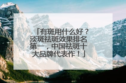 有斑用什么好？淡斑祛斑效果排名第一，中国祛斑十大品牌代表作！