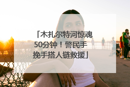 木扎尔特河惊魂50分钟！警民手挽手搭人链救援