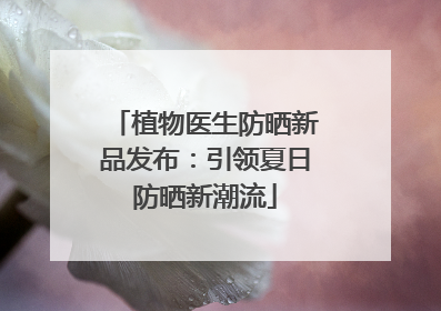 植物医生防晒新品发布：引领夏日防晒新潮流