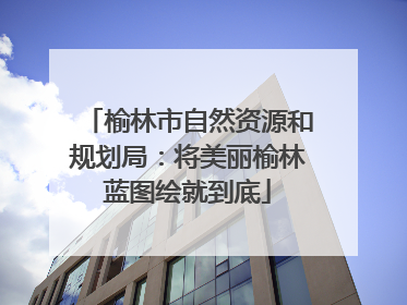 榆林市自然资源和规划局：将美丽榆林蓝图绘就到底