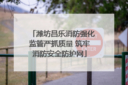 潍坊昌乐消防强化监管严抓质量 筑牢消防安全防护网