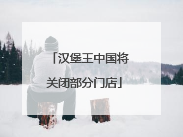 汉堡王中国将关闭部分门店