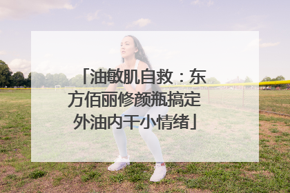 油敏肌自救：东方佰丽修颜瓶搞定外油内干小情绪