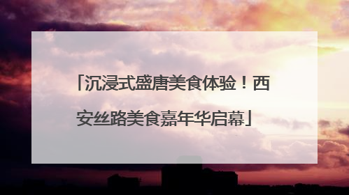 沉浸式盛唐美食体验！西安丝路美食嘉年华启幕