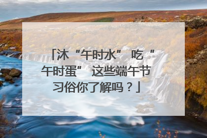 沐“午时水” 吃“午时蛋” 这些端午节习俗你了解吗？