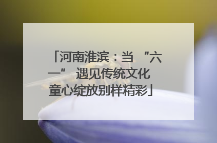 河南淮滨：当 “六一” 遇见传统文化 童心绽放别样精彩