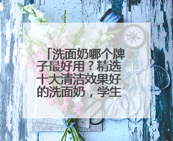 洗面奶哪个牌子最好用？精选十大清洁效果好的洗面奶，学生党推荐