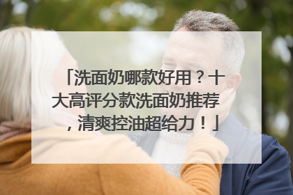 洗面奶哪款好用？十大高评分款洗面奶推荐，清爽控油超给力！