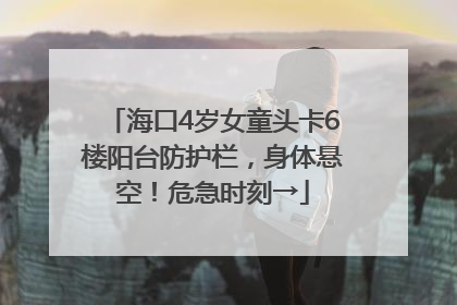 海口4岁女童头卡6楼阳台防护栏，身体悬空！危急时刻→