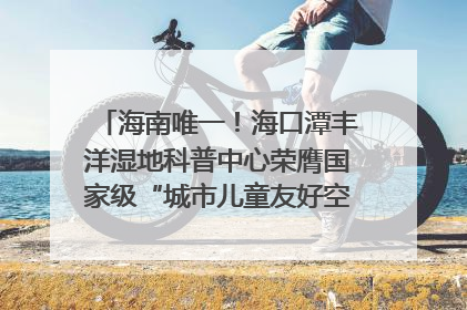 海南唯一！海口潭丰洋湿地科普中心荣膺国家级“城市儿童友好空间建设园区”称号
