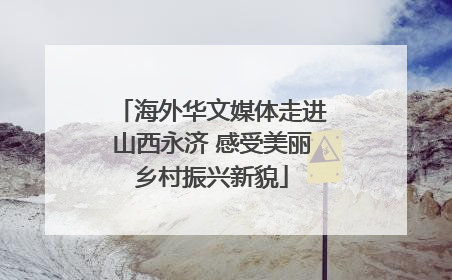 海外华文媒体走进山西永济 感受美丽乡村振兴新貌