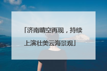 济南晴空再现，持续上演壮美云海景观