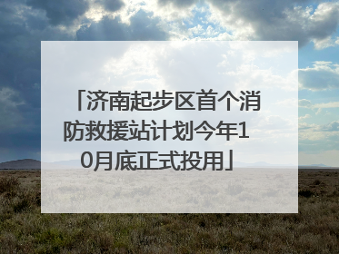 济南起步区首个消防救援站计划今年10月底正式投用