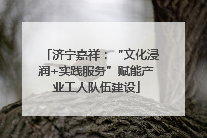 济宁嘉祥：“文化浸润+实践服务”赋能产业工人队伍建设