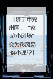 济宁市兖州区：“家庭小剧场”变为移风易俗小课堂