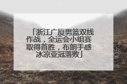 浙江广厦男篮双线作战，全运会小组赛取得首胜，布朗手感冰凉亚冠落败
