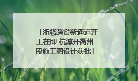 浙赣跨省新通道开工在即 杭淳开衢州段施工图设计获批