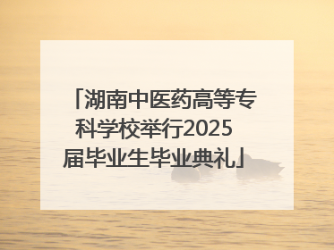 湖南中医药高等专科学校举行2025届毕业生毕业典礼