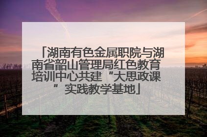 湖南有色金属职院与湖南省韶山管理局红色教育培训中心共建“大思政课”实践教学基地